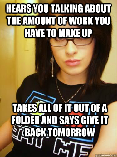 Hears you talking about the amount of work you have to make up takes all of it out of a folder and says give it back tomorrow - Hears you talking about the amount of work you have to make up takes all of it out of a folder and says give it back tomorrow  Cool Chick Carol