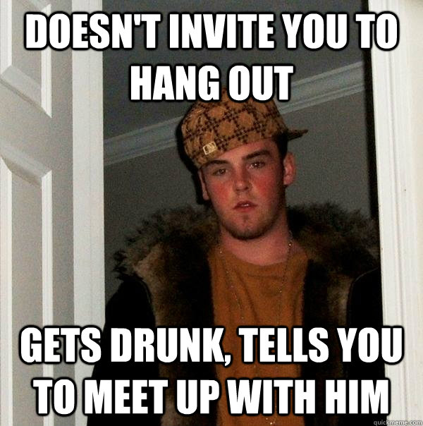 DOESN'T INVITE YOU TO HANG OUT GETS DRUNK, TELLS YOU TO MEET UP WITH HIM  Scumbag Steve