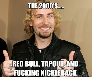 the 2000's.....  Red Bull, Tapout, and fucking Nickleback   Nickelback