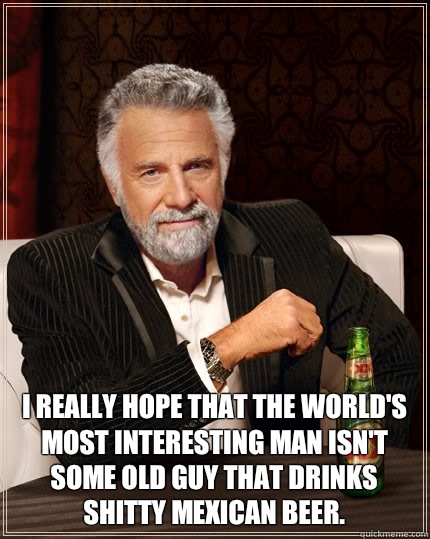  I really hope that the world's most interesting man isn't some old guy that drinks shitty Mexican beer.  The Most Interesting Man In The World