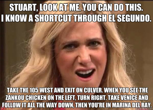 Stuart, look at me. You can do this. 
I know a shortcut through El Segundo.  Take the 105 West and exit on Culver. When you see the Zankou Chicken on the left, turn right. Take Venice and follow it all the way down, then you're in Marina Del Ray. - Stuart, look at me. You can do this. 
I know a shortcut through El Segundo.  Take the 105 West and exit on Culver. When you see the Zankou Chicken on the left, turn right. Take Venice and follow it all the way down, then you're in Marina Del Ray.  Californians