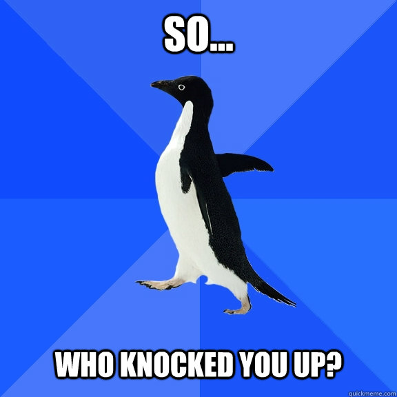 so...   Who knocked you up?  Socially Awkward Penguin