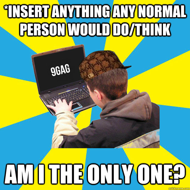 *insert anything any normal person would do/think Am I the only one?  9fag