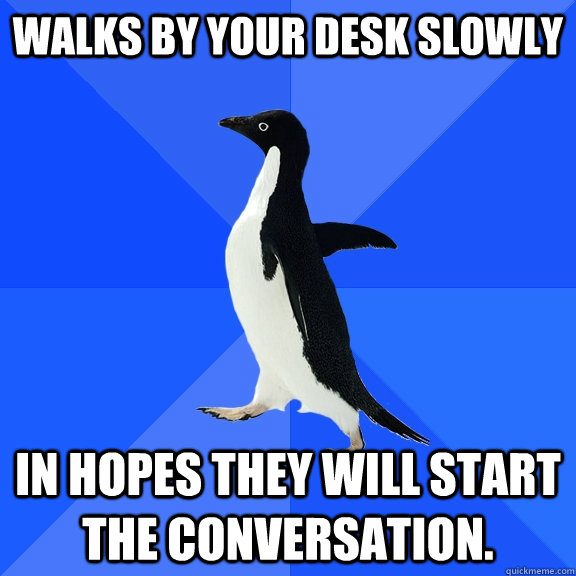 walks by your desk slowly in hopes they will start the conversation.  Socially Awkward Penguin