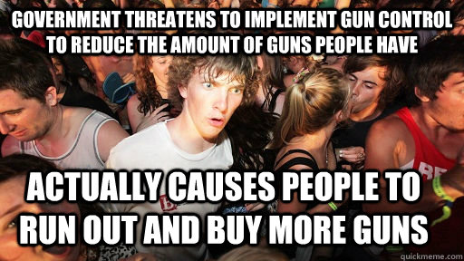 Government threatens to implement gun control to reduce the amount of guns people have  Actually causes people to run out and buy more guns   Sudden Clarity Clarence