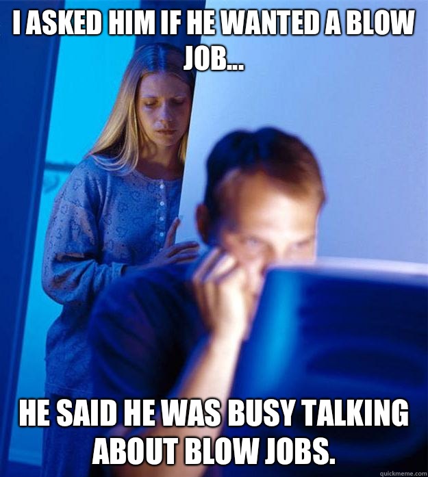 I asked him if he wanted a blow job... He said he was busy talking about blow jobs.  Redditors Wife