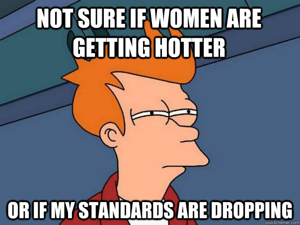 Not sure if women are getting hotter or if my standards are dropping  Futurama Fry