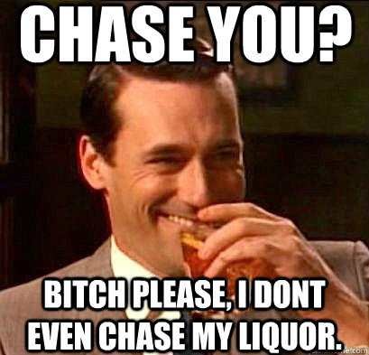 Chase you? Bitch please, I dont even chase my liquor. - Chase you? Bitch please, I dont even chase my liquor.  Laughing Don Draper