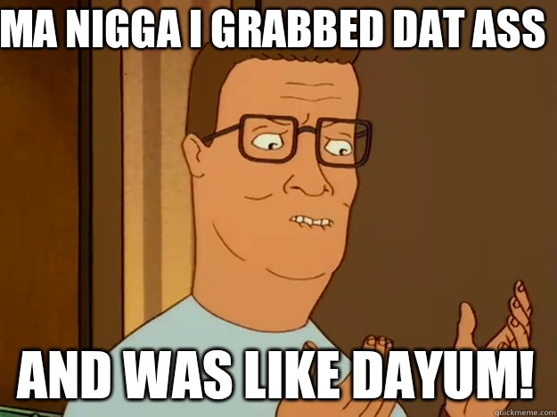 Ma nigga I grabbed dat ass And was like dayum!   Hank Hill