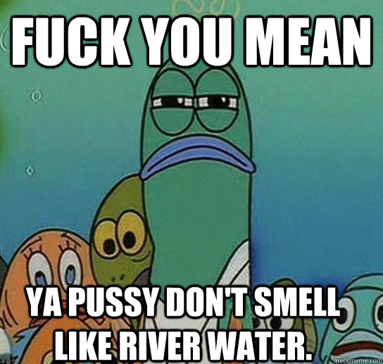 Fuck you Mean Ya Pussy don't smell like River water.  