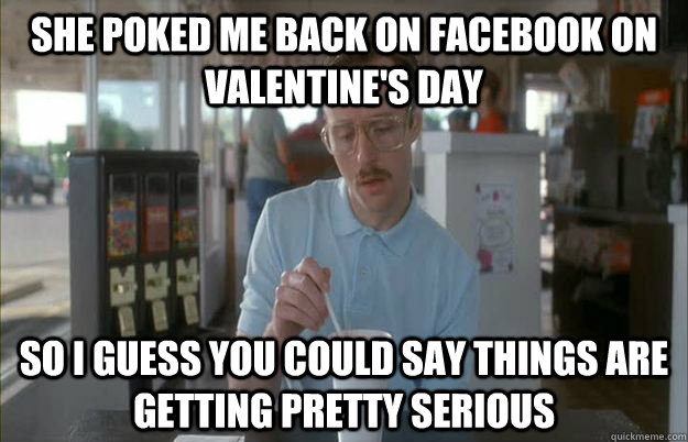 She poked me back on Facebook on valentine's day So i guess you could say things are getting pretty serious  Gettin Pretty Serious