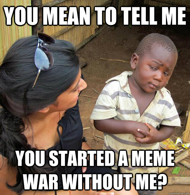 you mean to tell me you started a meme war without me?  Skeptical African Kid