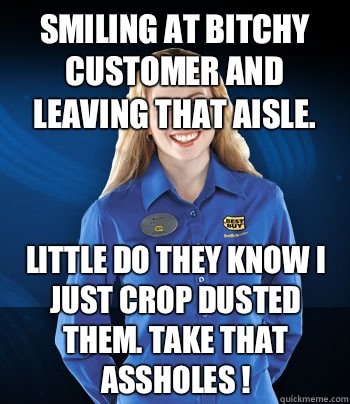 Smiling at bitchy customer and leaving that aisle.  Little do they know I just crop dusted them. Take that assholes !  Best Buy Employee