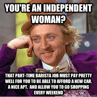 You're an independent Woman? That part-time barista job must pay pretty well for you to be able to afford a new car, a nice apt,  and allow you to go shopping every weekend  Condescending Wonka