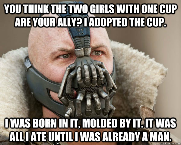 You Think The Two Girls With One Cup Are Your Ally? I Adopted The Cup.  I Was Born In It, Molded By It. It Was All I Ate Until I Was Already A Man.   Bane Connery