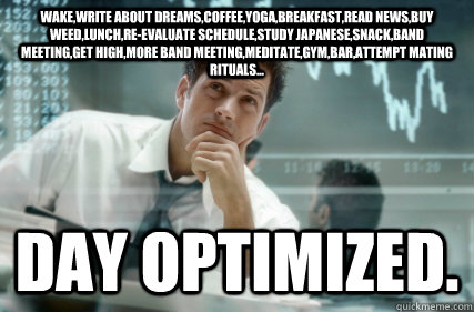 Wake,write about dreams,coffee,yoga,breakfast,read news,buy weed,lunch,re-evaluate schedule,study japanese,snack,band meeting,get high,more band meeting,meditate,gym,bar,attempt mating rituals... day optimized.  