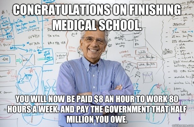 Congratulations on finishing medical school. You will now be paid $8 an hour to work 80 hours a week. And pay the government that half million you owe. - Congratulations on finishing medical school. You will now be paid $8 an hour to work 80 hours a week. And pay the government that half million you owe.  Engineering Professor