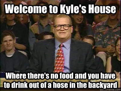 Welcome to Kyle's House Where there's no food and you have to drink out of a hose in the backyard  Its time to play drew carey