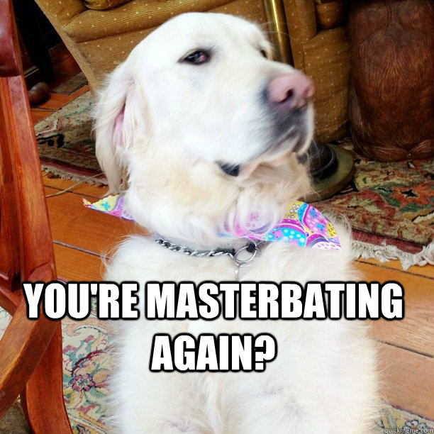  You're masterbating again?  
