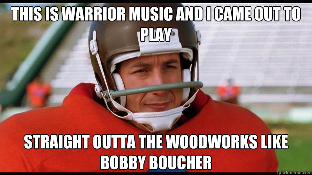 This is warrior music and i came out to play Straight Outta the woodworks like Bobby Boucher  