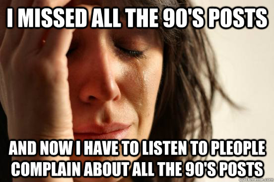 I missed all the 90's posts And now I have to listen to pleople complain about all the 90's posts  First World Problems