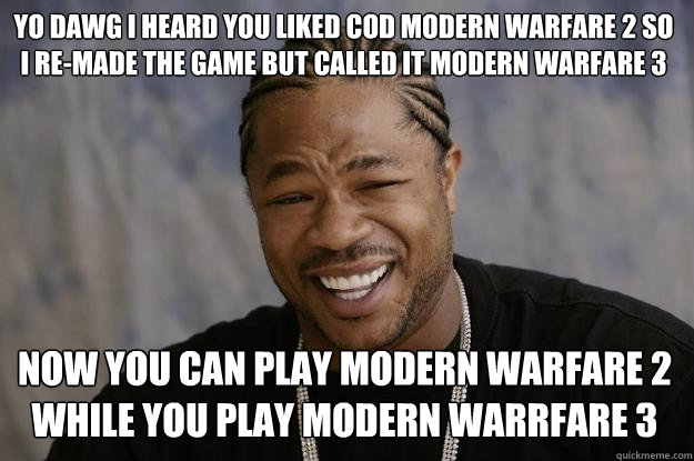 yo dawg i heard you liked COD modern warfare 2 so i re-made the game but called it modern warfare 3 now you can play modern warfare 2 while you play modern warrfare 3  Xzibit meme