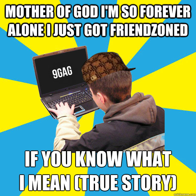 MOTHER OF GOD I'M SO FOREVER ALONE I JUST GOT FRIENDZONED IF YOU KNOW WHAT 
I MEAN (TRUE STORY)  Scumbag 9Gagger