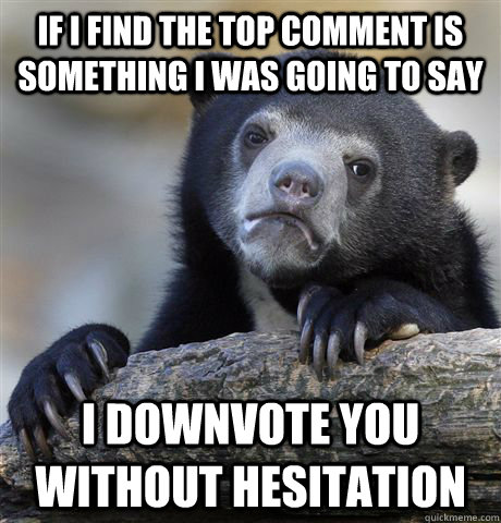 if i find the top comment is something i was going to say i downvote you without hesitation  Confession Bear