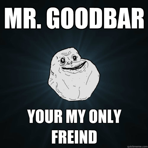 Mr. goodbar your my only freind  Forever Alone