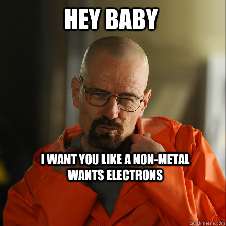 Hey Baby I want you like a non-metal wants electrons  Sexy Walter White