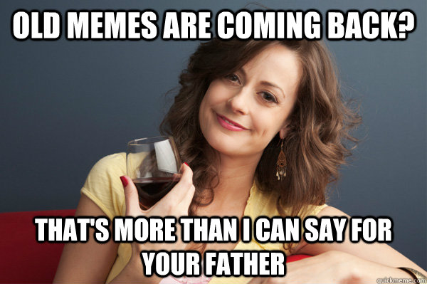 Old memes are coming back? That's more than I can say for your father  Forever Resentful Mother