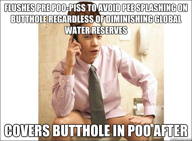 Flushes pre poo-piss to avoid pee splashing on butthole regardless of diminishing global water reserves covers butthole in poo after - Flushes pre poo-piss to avoid pee splashing on butthole regardless of diminishing global water reserves covers butthole in poo after  Scumbag First World Shitter