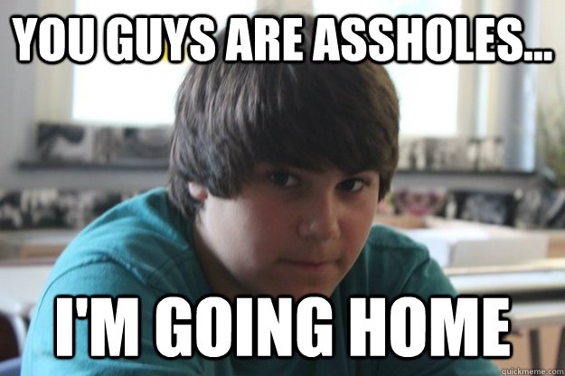 You guys are assholes... I'm going home  