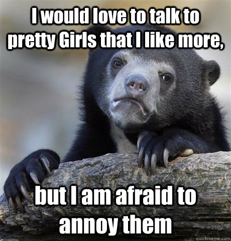 I would love to talk to pretty Girls that I like more,  but I am afraid to annoy them  Confession Bear