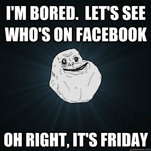 I'm bored.  Let's see who's on Facebook Oh right, It's friday  Forever Alone