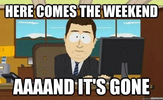 Here Comes the weekend AAAAND it's GONE  aaaand its gone