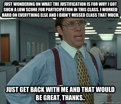 Just wondering on what the justification is for why I got such a low score for participation in this class. I worked hard on everything else and I didn't missed class that much.  Just get back with me and that would be great, thanks..  Bill lumberg