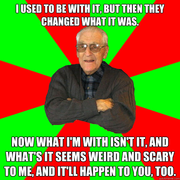 I used to be with it, but then they changed what it was. Now what I'm with isn't it, and what's it seems weird and scary to me, and it'll happen to you, too. - I used to be with it, but then they changed what it was. Now what I'm with isn't it, and what's it seems weird and scary to me, and it'll happen to you, too.  Bachelor Grandpa