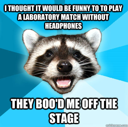 I THOUGHT IT WOULD BE FUNNY TO TO PLAY A LABORATORY MATCH WITHOUT HEADPHONES THEY BOO'D ME OFF THE STAGE  Lame Pun Coon