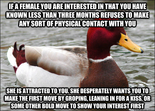 if a female you are interested in that you have known less than three months refuses to make any sort of physical contact with you she is attracted to you. she desperately wants you to make the first move by groping, leaning in for a kiss, or some other b  Malicious Advice Mallard