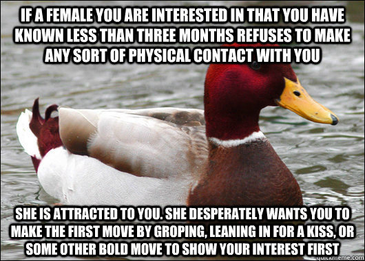 if a female you are interested in that you have known less than three months refuses to make any sort of physical contact with you she is attracted to you. she desperately wants you to make the first move by groping, leaning in for a kiss, or some other b - if a female you are interested in that you have known less than three months refuses to make any sort of physical contact with you she is attracted to you. she desperately wants you to make the first move by groping, leaning in for a kiss, or some other b  Malicious Advice Mallard
