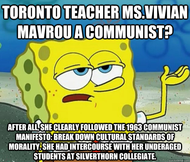 Toronto teacher Ms.Vivian Mavrou a Communist? After all, she clearly followed the 1963 Communist Manifesto: Break down cultural standards of morality. She had intercourse with her underaged students at Silverthorn Collegiate.   Tough Spongebob
