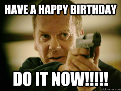 have a happy birthday DO IT NOW!!!!!  Jack Bauer