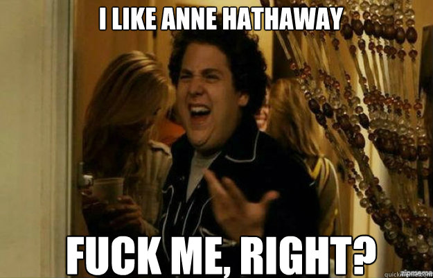 I like Anne Hathaway FUCK ME, RIGHT?  fuck me right