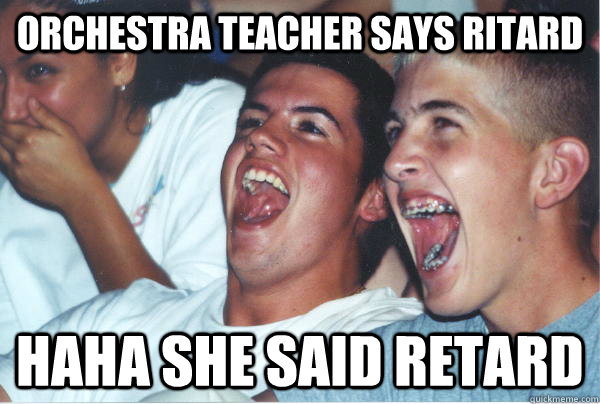 Orchestra teacher says Ritard HAHA SHE SAID RETARD  Immature High Schoolers