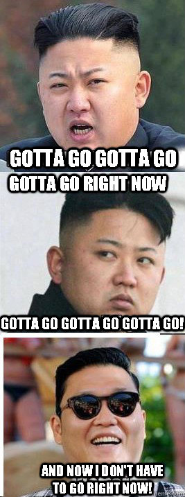 Gotta go gotta go gotta go right now Gotta go gotta go gotta go! And now I don't have to go right now! - Gotta go gotta go gotta go right now Gotta go gotta go gotta go! And now I don't have to go right now!  What Would Kim Jong Un Do For A Klodike Bar