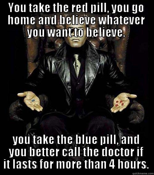 YOU TAKE THE RED PILL, YOU GO HOME AND BELIEVE WHATEVER YOU WANT TO BELIEVE. YOU TAKE THE BLUE PILL, AND YOU BETTER CALL THE DOCTOR IF IT LASTS FOR MORE THAN 4 HOURS. Morpheus