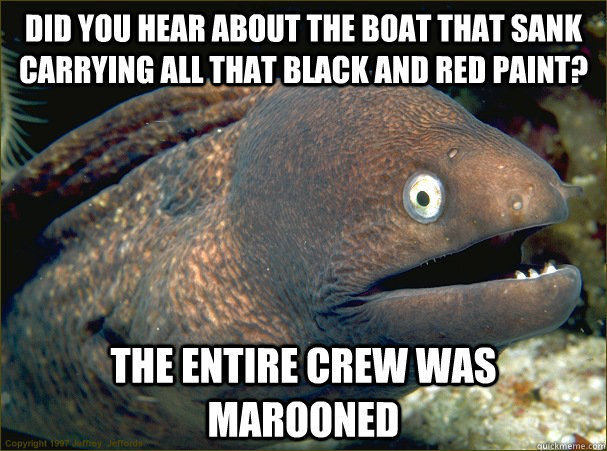 Did you hear about the boat that sank carrying all that black and red paint? The entire crew was marooned  Bad Joke Eel