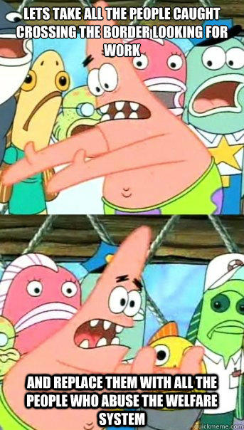 lets take all the people caught crossing the border looking for work
 and replace them with all the people who abuse the welfare system  Push it somewhere else Patrick