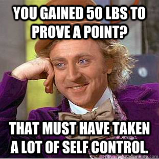 You gained 50 lbs to prove a point? That must have taken a lot of self control.  Creepy Wonka